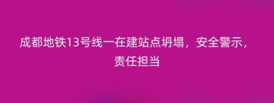 成都地铁13号线一在建站点坍塌，安全警示，责任担当
