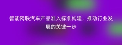 智能网联汽车产品准入标准构建，推动行业发展的关键一步