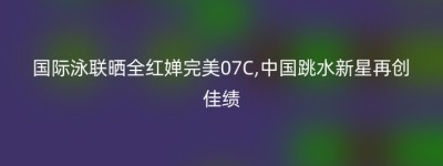 国际泳联晒全红婵完美07C,中国跳水新星再创佳绩