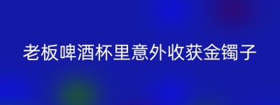 老板啤酒杯里意外收获金镯子