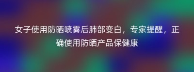 女子使用防晒喷雾后肺部变白，专家提醒，正确使用防晒产品保健康