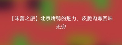 【味蕾之旅】北京烤鸭的魅力，皮脆肉嫩回味无穷