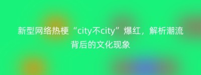 新型网络热梗“city不city”爆红，解析潮流背后的文化现象