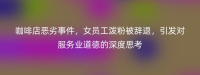 咖啡店恶劣事件，女员工泼粉被辞退，引发对服务业道德的深度思考