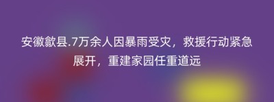 安徽歙县.7万余人因暴雨受灾，救援行动紧急展开，重建家园任重道远