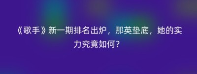 《歌手》新一期排名出炉，那英垫底，她的实力究竟如何？