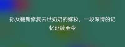 孙女翻新修复去世奶奶的嫁妆，一段深情的记忆延续至今