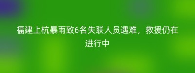 福建上杭暴雨致6名失联人员遇难，救援仍在进行中