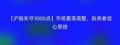 【沪指失守3000点】市场震荡调整，投资者信心受挫