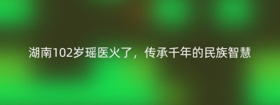 湖南102岁瑶医火了，传承千年的民族智慧