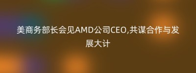 美商务部长会见AMD公司CEO,共谋合作与发展大计