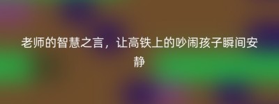老师的智慧之言，让高铁上的吵闹孩子瞬间安静
