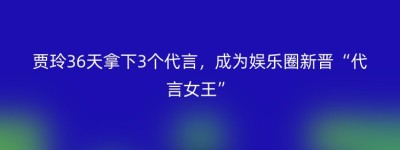 贾玲36天拿下3个代言，成为娱乐圈新晋“代言女王”