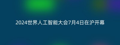 2024世界人工智能大会7月4日在沪开幕