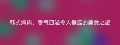 韩式烤肉，香气四溢令人垂涎的美食之旅