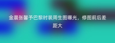 金晨张馨予巴黎时装周生图曝光，修图前后差距大