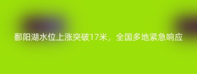 鄱阳湖水位上涨突破17米，全国多地紧急响应