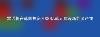 雷诺将在韩国投资7000亿韩元建设新能源产线