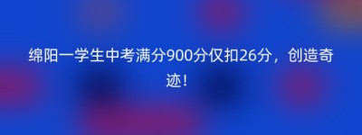 绵阳一学生中考满分900分仅扣26分，创造奇迹！
