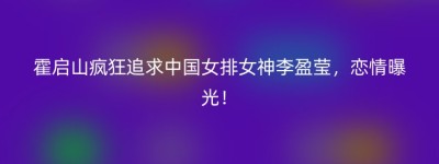 霍启山疯狂追求中国女排女神李盈莹，恋情曝光！