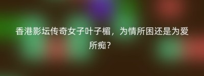 香港影坛传奇女子叶子楣，为情所困还是为爱所痴？