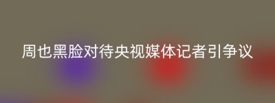 周也黑脸对待央视媒体记者引争议