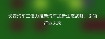 长安汽车王俊力推新汽车加新生态战略，引领行业未来