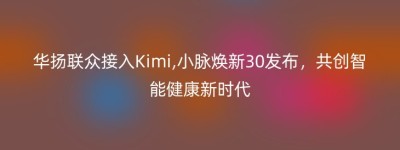 华扬联众接入Kimi,小脉焕新30发布，共创智能健康新时代