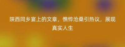 陕西同乡宴上的文章，憔悴沧桑引热议，展现真实人生