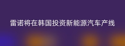 雷诺将在韩国投资新能源汽车产线