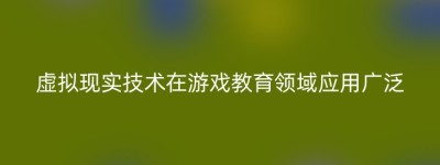 虚拟现实技术在游戏教育领域应用广泛