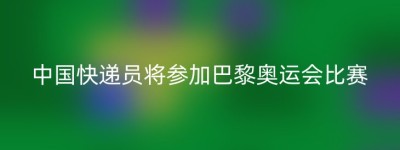 中国快递员将参加巴黎奥运会比赛