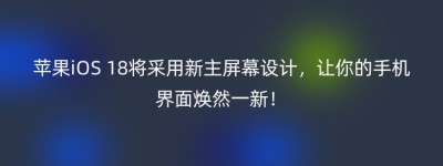 苹果iOS 18将采用新主屏幕设计，让你的手机界面焕然一新！