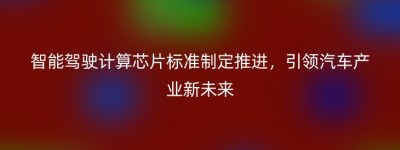 智能驾驶计算芯片标准制定推进，引领汽车产业新未来