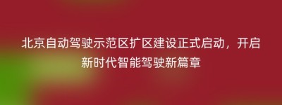 北京自动驾驶示范区扩区建设正式启动，开启新时代智能驾驶新篇章