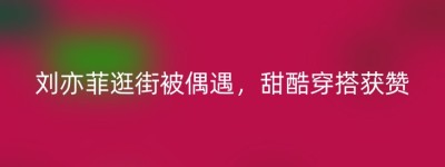 刘亦菲逛街被偶遇，甜酷穿搭获赞