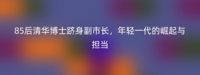 85后清华博士跻身副市长，年轻一代的崛起与担当