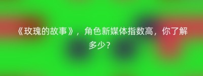 《玫瑰的故事》，角色新媒体指数高，你了解多少？