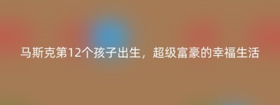 马斯克第12个孩子出生，超级富豪的幸福生活