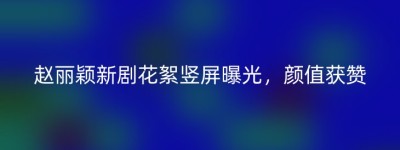 赵丽颖新剧花絮竖屏曝光，颜值获赞