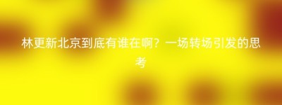 林更新北京到底有谁在啊？一场转场引发的思考