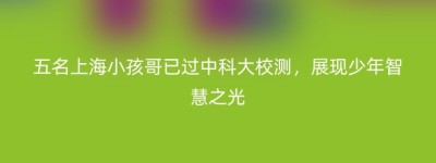 五名上海小孩哥已过中科大校测，展现少年智慧之光