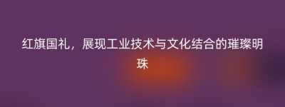 红旗国礼，展现工业技术与文化结合的璀璨明珠