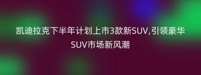 凯迪拉克下半年计划上市3款新SUV,引领豪华SUV市场新风潮