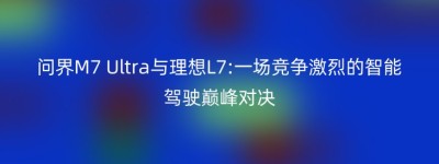 问界M7 Ultra与理想L7:一场竞争激烈的智能驾驶巅峰对决