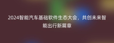 2024智能汽车基础软件生态大会，共创未来智能出行新篇章