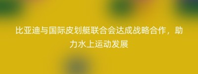 比亚迪与国际皮划艇联合会达成战略合作，助力水上运动发展