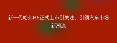 新一代哈弗H6正式上市引关注，引领汽车市场新潮流