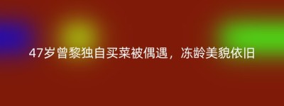 47岁曾黎独自买菜被偶遇，冻龄美貌依旧