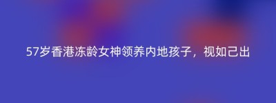57岁香港冻龄女神领养内地孩子，视如己出